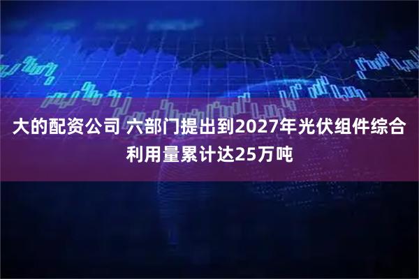 大的配资公司 六部门提出到2027年光伏组件综合利用量累计达25万吨